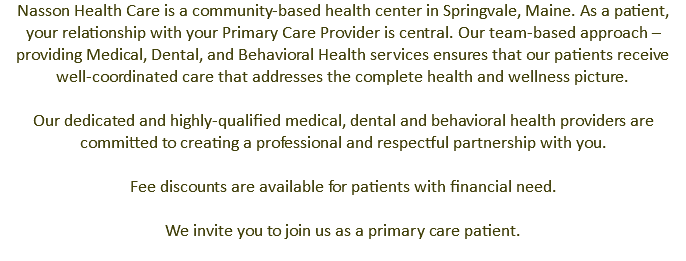 Nasson Health Care is a community-based health center in Springvale, Maine. As a patient, your relationship with your Primary Care Provider is central. Our team-based approach – providing Medical, Dental, and Behavioral Health services ensures that our patients receive well-coordinated care that addresses the complete health and wellness picture. Our dedicated and highly-qualified medical, dental and behavioral health providers are committed to creating a professional and respectful partnership with you. Fee discounts are available for patients with financial need. We invite you to join us as a primary care patient. 
