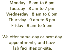 Monday 8 am to 6 pm Tuesday 8 am to 7 pm Wednesday 8 am to 6 pm Thursday 9 am to 6 pm Friday 8 am to 5 pm We offer same-day or next-day appointments, and have lab facilities on-site.