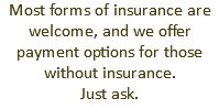 Most forms of insurance are welcome, and we offer payment options for those without insurance. Just ask.