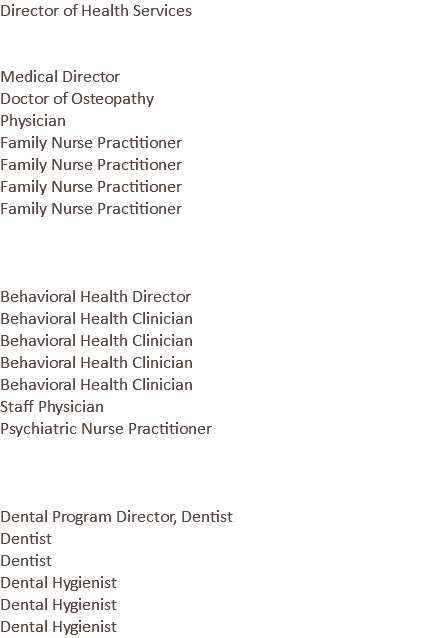 Director of Health Services Medical Director Doctor of Osteopathy Physician Family Nurse Practitioner Family Nurse Practitioner Family Nurse Practitioner Family Nurse Practitioner Behavioral Health Director Behavioral Health Clinician Behavioral Health Clinician Behavioral Health Clinician Behavioral Health Clinician Staff Physician Psychiatric Nurse Practitioner Dental Program Director, Dentist Dentist Dentist Dental Hygienist Dental Hygienist Dental Hygienist